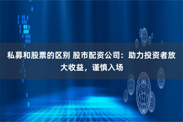 私募和股票的区别 股市配资公司：助力投资者放大收益，谨慎入场