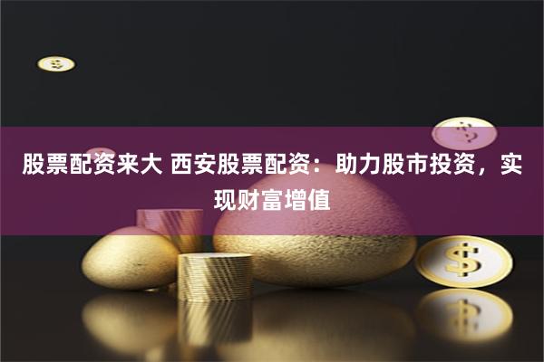 股票配资来大 西安股票配资：助力股市投资，实现财富增值